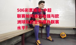 506彩票娱乐-中超联赛如何通过加强与欧洲球队的合作提升联赛水平？